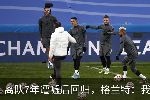 离队7年遭嘘后回归，格兰特：我成了“他们中的一个”